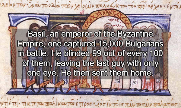 Basil II - o Basil, an emperor of the Byzantine Empire, one captured 15,000 Bulgarians in battle. He blinded 99 out of every 100 of them, leaving the last guy with only | one eye. He then sent them home. ' .