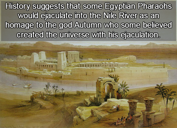 ancient egypt - History suggests that some Egyptian Pharaohs would ejaculate into the Nile River as an homage to the god Autumn who some believed created the universe with his ejaculation.