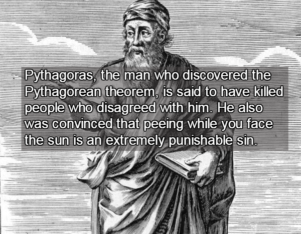 pythagoras bean - w Pythagoras, the man who discovered the Pythagorean theorem, is said to have killed people who disagreed with him. He also was convinced that peeing while you face the sun is an extremely punishable sin.