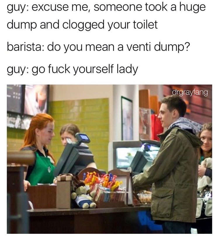 memes - people at starbucks - guy excuse me, someone took a huge dump and clogged your toilet barista do you mean a venti dump? guy go fuck yourself lady drgrayfang
