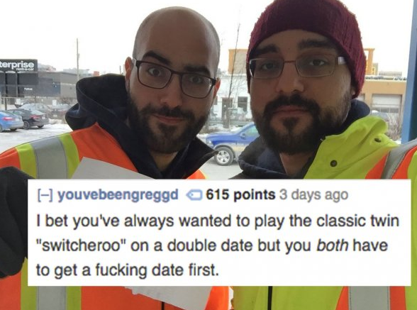 photo caption - terprise Hyouvebeengreggd 615 points 3 days ago I bet you've always wanted to play the classic twin "switcheroo" on a double date but you both have to get a fucking date first.