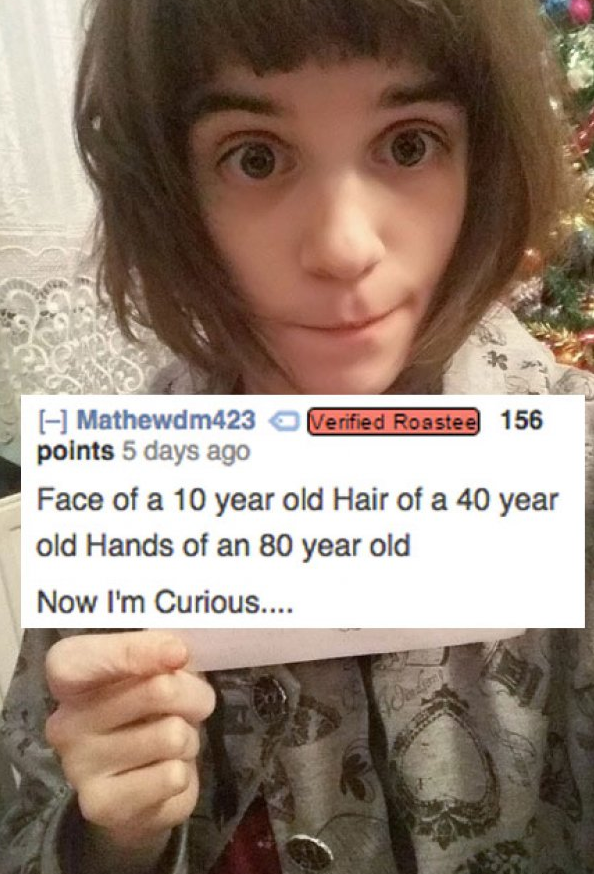savage roasts - Mathewdm423 Verified Roastee 156 points 5 days ago Face of a 10 year old Hair of a 40 year old Hands of an 80 year old Now I'm Curious....