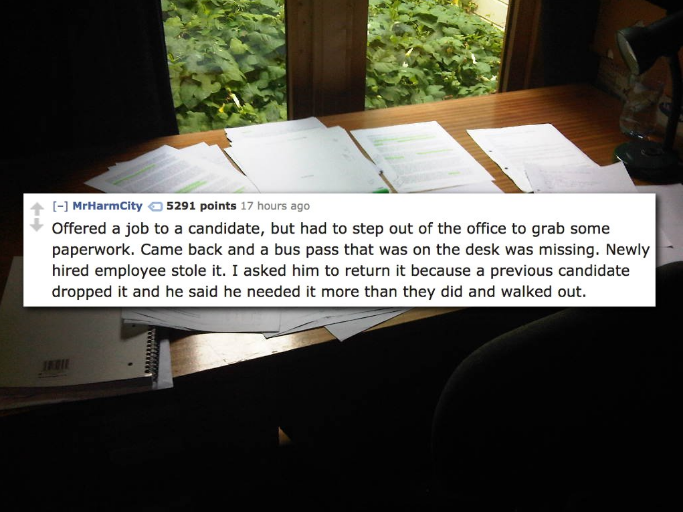 light - MrHarmCity 5291 points 17 hours ago Offered a job to a candidate, but had to step out of the office to grab some paperwork. Came back and a bus pass that was on the desk was missing. Newly hired employee stole it. I asked him to return it because 