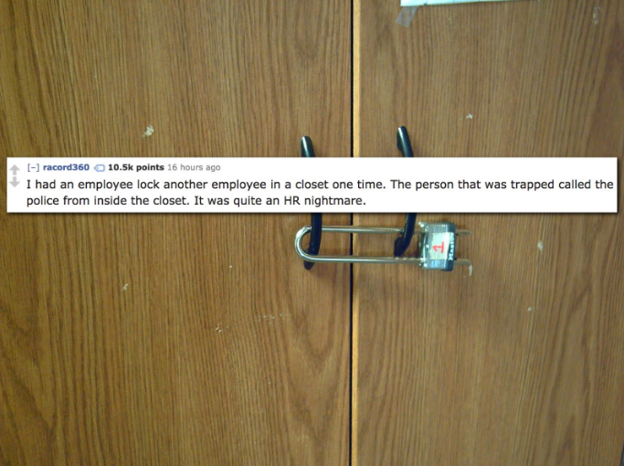 floor - racord 360 points 16 hours ago I had an employee lock another employee in a closet one time. The person that was trapped called the police from inside the closet. It was quite an Hr nightmare.