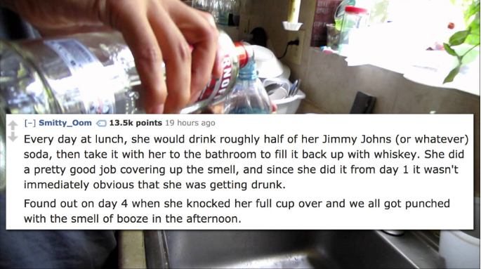 water - Smitty_Oom points 19 hours ago Every day at lunch, she would drink roughly half of her Jimmy Johns or whatever soda, then take it with her to the bathroom to fill it back up with whiskey. She did a pretty good job covering up the smell, and since 