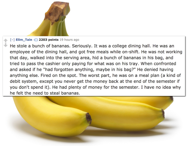 object that is color yellow - Elim_Tain 2203 points 19 hours ago He stole a bunch of bananas. Seriously. It was a college dining hall. He was an employee of the dining hall, and got free meals while onshift. He was not working that day, walked into the se