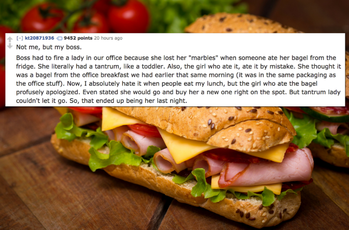 kt20871936 9452 points 20 hours ago Not me, but my boss. Boss had to fire a lady in our office because she lost her "marbles" when someone ate her bagel from the fridge. She literally had a tantrum, a toddler. Also, the girl who ate it, ate it by mistake.