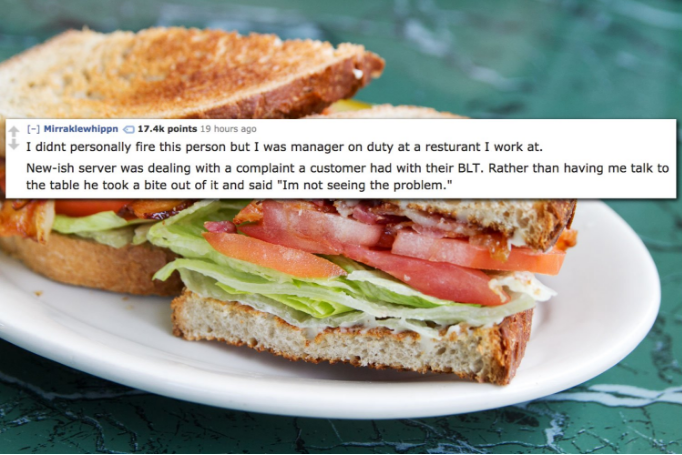 BLT - Miraklewhippn points 19 hours ago I didnt personally fire this person but I was manager on duty at a resturant I work at. Newish server was dealing with a complaint a customer had with their Blt. Rather than having me talk to the table he took a bit