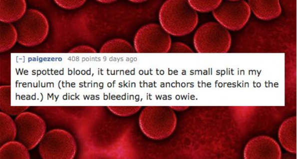 Blood - paigezero 408 points 9 days ago We spotted blood, it turned out to be a small split in my frenulum the string of skin that anchors the foreskin to the head. My dick was bleeding, it was owie.