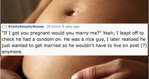 close up - Biipity BoopityBooop 28 points 8 days ago "If I got you pregnant would you marry me?" Yeah, I leapt off to check he had a condom on. He was a nice guy, I later realized he just wanted to get married so he wouldn't have to live on post ? anymore