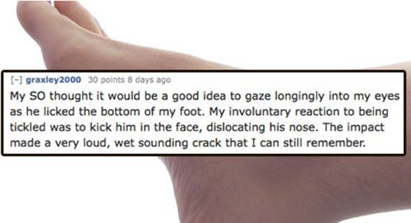 close up - graxley 2000 30 points 8 days ago My so thought it would be a good idea to gaze longingly into my eyes as he licked the bottom of my foot. My involuntary reaction to being tickled was to kick him in the face, dislocating his nose. The impact ma