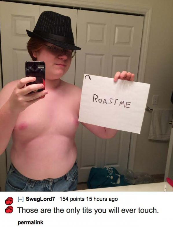 good roasts for guys - Roast Me SwagLord7 154 points 15 hours ago Those are the only tits you will ever touch. permalink