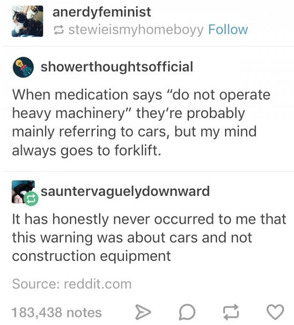 funny humour - anerdyfeminist stewieismyhomeboyy showerthoughtsofficial When medication says "do not operate heavy machinery" they're probably mainly referring to cars, but my mind always goes to forklift. sauntervaguelydownward It has honestly never occu