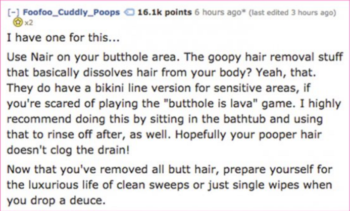 handwriting - Foofoo_Cuddly_Poops points 6 hours ago last edited 3 hours ago I have one for this... Use Nair on your butthole area. The goopy hair removal stuff that basically dissolves hair from your body? Yeah, that. They do have a bikini line version f
