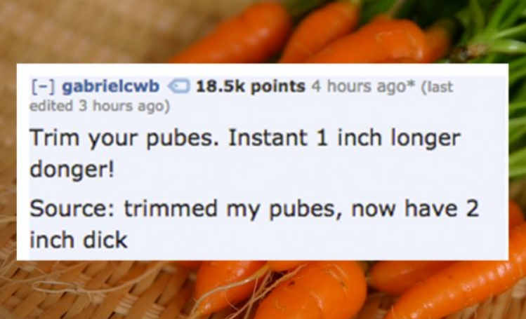natural foods - gabrielcwb 1 points 4 hours ago last edited 3 hours ago Trim your pubes. Instant 1 inch longer donger! Source trimmed my pubes, now have 2 inch dick