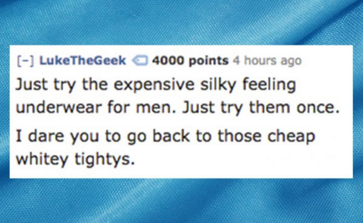 number - LukeTheGeek 4000 points 4 hours ago Just try the expensive silky feeling underwear for men. Just try them once. I dare you to go back to those cheap whitey tightys.