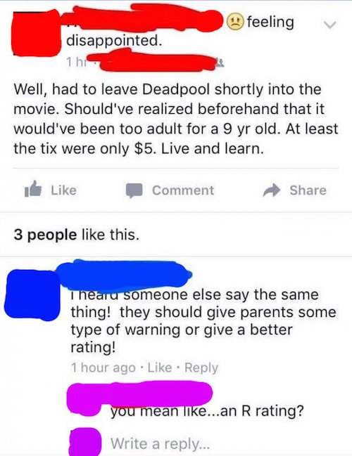 stupid facebook posts - feeling v disappointed. nh Well, had to leave Deadpool shortly into the movie. Should've realized beforehand that it would've been too adult for a 9 yr old. At least the tix were only $5. Live and learn. Comment 3 people this. Thea