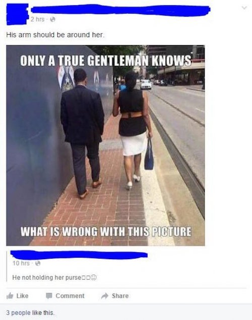 stupid facebook - 2 hrs His arm should be around her. Only A True Gentleman Knows What Is Wrong With This Picture 10 hrs He not holding her purse de Comment 3 people this.