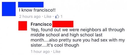 diagram - I know francisco!! 2 hours ago 1 Francisco Yep, found out we were neighbors all through middle school and high school last month....also pretty sure you had sex with my sister....It's cool though 1 hour ago