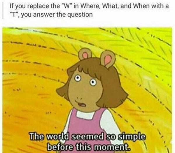 funny shower thoughts - If you replace the "W" in Where, What, and When with a "T", you answer the question The world seemed so simple before this moment.