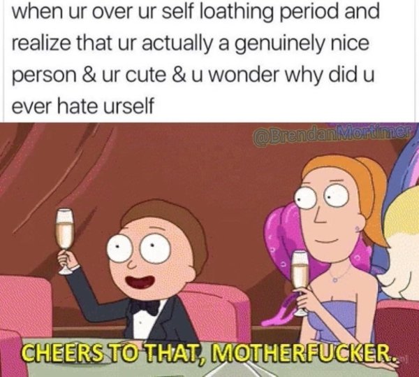 rick and morty cheers - when ur over ur self loathing period and realize that ur actually a genuinely nice person & ur cute & u wonder why did u ever hate urself Cheers To That, Motherfucker.