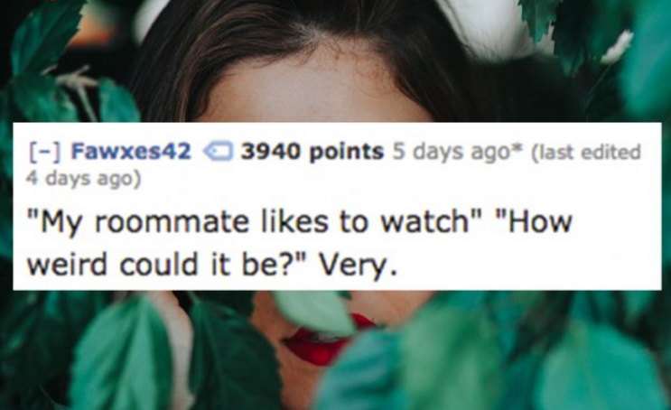 girl - Fawxes42 3940 points 5 days ago last edited 4 days ago "My roommate to watch" "How weird could it be?" Very.