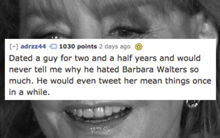 diamond inclusions - adrzz44 1030 points 2 days ago Dated a guy for two and a half years and would never tell me why he hated Barbara Walters so much. He would even tweet her mean things once in a while.