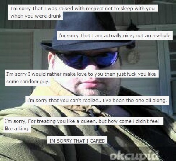 okcupid guys - I'm sorry That I was raised with respect not to sleep with you when you were drunk I'm sorry That I am actually nice; not an asshole I'm sorry I would rather make love to you then just fuck you some random guy. I'm sorry that you can't real
