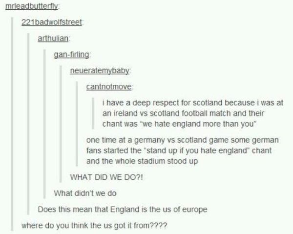 tumblr - document - mrleadbutterfly 221badwolfstreet arthulian ganfirling neueratemybaby cantnotmove i have a deep respect for scotland because i was at an ireland vs Scotland football match and their chant was "we hate england more than you" one time at 