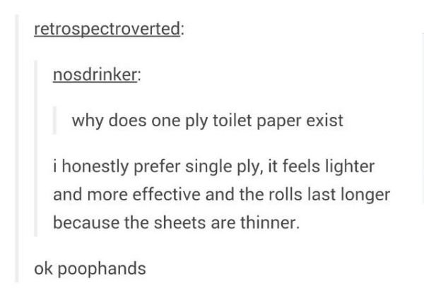 tumblr - document - retrospectroverted nosdrinker why does one ply toilet paper exist i honestly prefer single ply, it feels lighter and more effective and the rolls last longer because the sheets are thinner. ok poophands