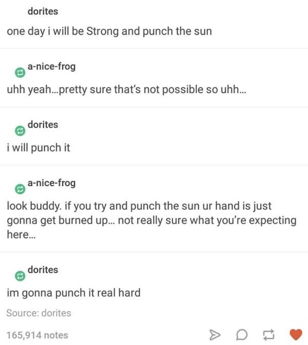 tumblr - yeah can i get uhhh - dorites one day i will be Strong and punch the sun anicefrog uhh yeah...pretty sure that's not possible so uhh... dorites i will punch it anicefrog look buddy. if you try and punch the sun ur hand is just gonna get burned up