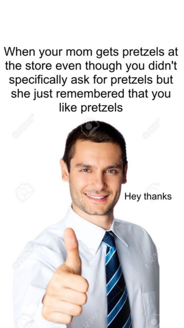 Businessperson - When your mom gets pretzels at the store even though you didn't specifically ask for pretzels but she just remembered that you pretzels Hey thanks