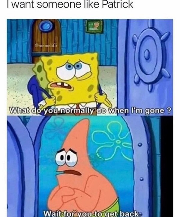 do you normally do when i m gone spongebob - I want someone Patrick What do you normally do when I'm gone ? Wait for you to get back.