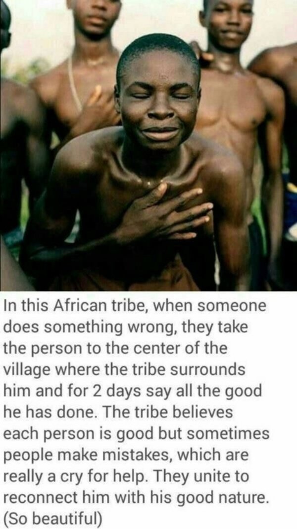 african tribe when someone does something wrong - In this African tribe, when someone does something wrong, they take the person to the center of the village where the tribe surrounds him and for 2 days say all the good he has done. The tribe believes eac