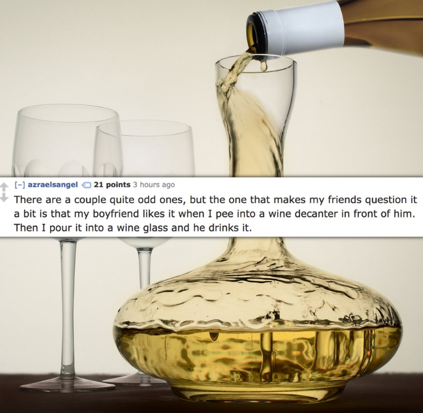 Decanter - azraelsangela 21 points 3 hours ago There are a couple quite odd ones, but the one that makes my friends question it a bit is that my boyfriend it when I pee into a wine decanter in front of him. Then I pour it into a wine glass and he drinks i