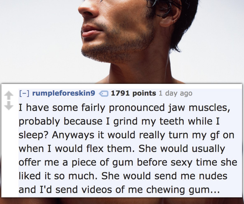 neck - rumpleforesking 1791 points 1 day ago I have some fairly pronounced jaw muscles, probably because I grind my teeth while I sleep? Anyways it would really turn my gf on when I would flex them. She would usually offer me a piece of gum before sexy ti