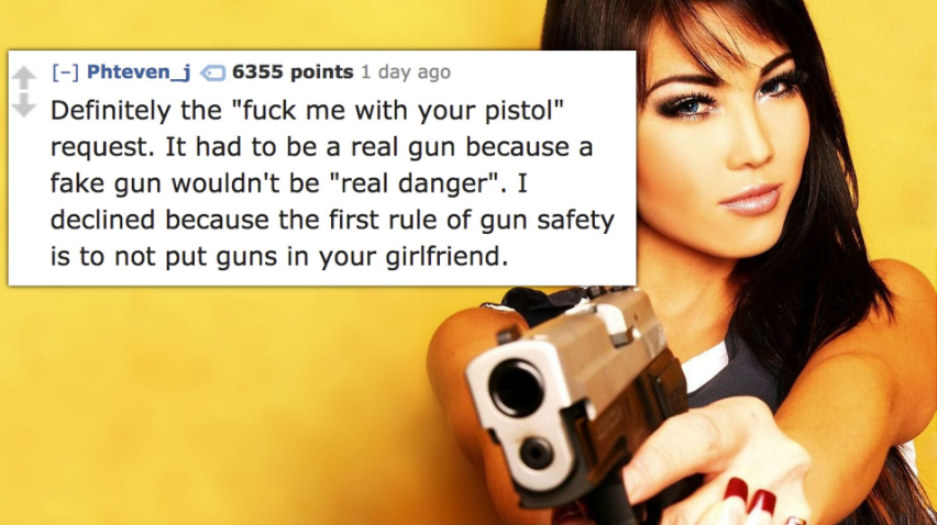 dj assa - Phteven_j 6355 points 1 day ago Definitely the "fuck me with your pistol" request. It had to be a real gun because a fake gun wouldn't be "real danger". I declined because the first rule of gun safety is to not put guns in your girlfriend.