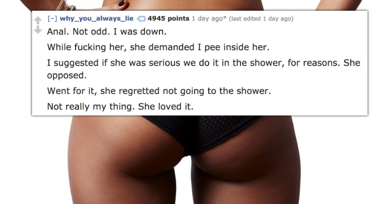 thigh - why_you_always_lie 4945 points 1 day ago last edited 1 day ago Anal. Not odd. I was down. While fucking her, she demanded I pee inside her. I suggested if she was serious we do it in the shower, for reasons. She opposed. Went for it, she regretted