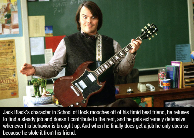 jack black school of rock - Hem Doooooo Jack Black's character in School of Rock mooches off of his timid best friend, he refuses to find a steady job and doesn't contribute to the rent, and he gets extremely defensive whenever his behavior is brought up.