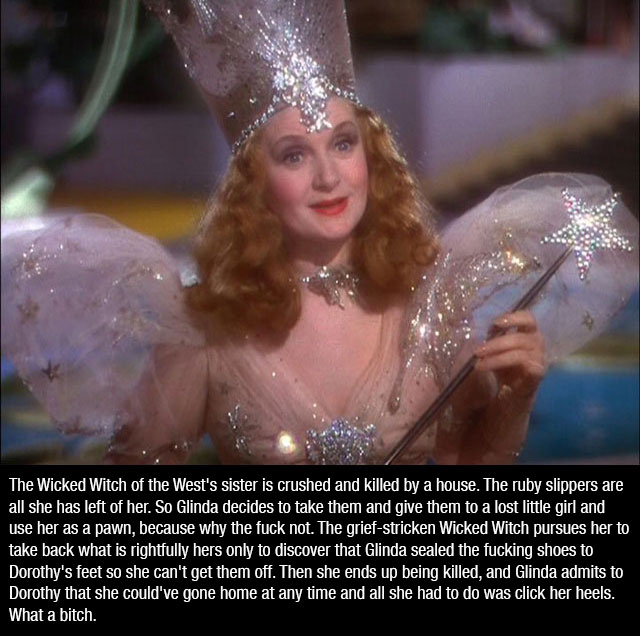 glinda the good witch - The Wicked Witch of the West's sister is crushed and killed by a house. The ruby slippers are all she has left of her. So Glinda decides to take them and give them to a lost little girl and use her as a pawn, because why the fuck n