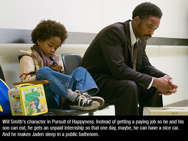 pursuit of happyness - Will Smith's character in Pursuit of Happyness. Instead of getting a paying job so he and his son can eat, he gets an unpaid internship so that one day, maybe, he can have a nice car. And he makes Jaden sleep in a public bathroom.
