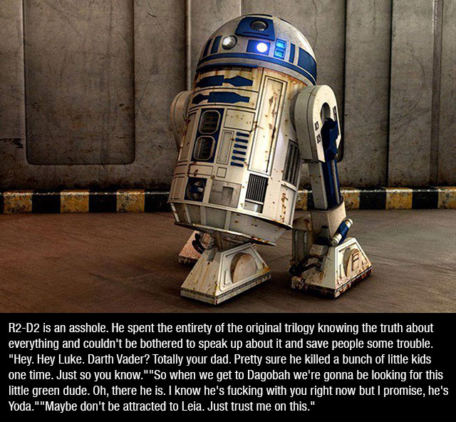 star wars r2d2 - R2D2 is an asshole. He spent the entirety of the original trilogy knowing the truth about everything and couldn't be bothered to speak up about it and save people some trouble. "Hey. Hey Luke. Darth Vader? Totally your dad. Pretty sure he