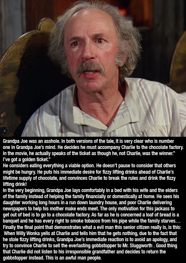 willy wonka grandpa joe - Grandpa Joe was an asshole. In both versions of the tale, it is very clear who is number one in Grandpa Joe's mind. He decides he must accompany Charlie to the chocolate factory. In the movie, he actually speaks of the ticket as 