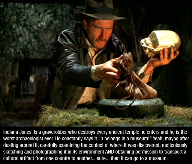 raiders of the lost ark - Indiana Jones. Is a graverobber who destroys every ancient temple he enters and he is the worst archaeologist ever. He constantly says it "It belongs in a museum!" Yeah, maybe after dusting around it, carefully examining the cont