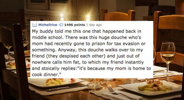 funny dining room - L Michellrice 1496 points 1 day ago My buddy told me this one that happened back in middle school. There was this huge douche who's mom had recently gone to prison for tax evasion or something. Anyway, this douche walks over to my frie