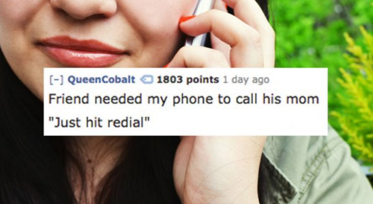 calling wife - QueenCobalt 1803 points 1 day ago Friend needed my phone to call his mom "Just hit redial"