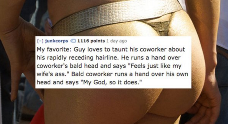 active undergarment - junkcorps 1116 points 1 day ago My favorite Guy loves to taunt his coworker about his rapidly receding hairline. He runs a hand over coworker's bald head and says "Feels just my wife's ass." Bald coworker runs a hand over his own hea
