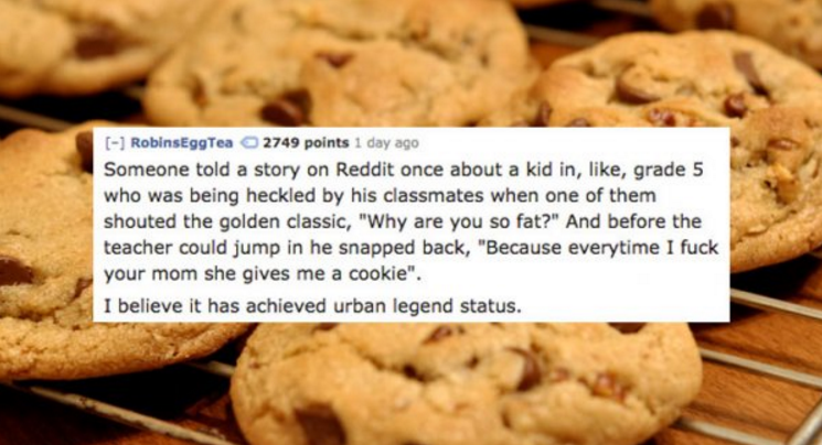 203 cookies - RobinsEggTea 2749 points 1 day ago Someone told a story on Reddit once about a kid in, , grade 5 who was being heckled by his classmates when one of them shouted the golden classic, "Why are you so fat?" And before the teacher could jump in 