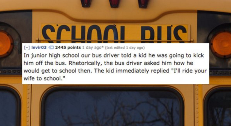 school bus - crunni Diisi leviro3 2445 points 1 day ago last edited 1 day ago In junior high school our bus driver told a kid he was going to kick him off the bus. Rhetorically, the bus driver asked him how he would get to school then. The kid immediately