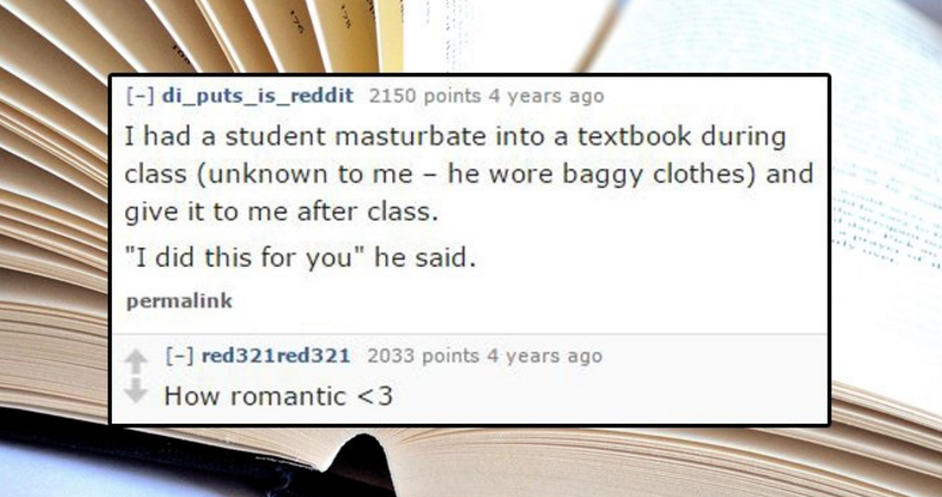 writing - di_puts_is_reddit 2150 points 4 years ago I had a student masturbate into a textbook during class unknown to me he wore baggy clothes and give it to me after class. "I did this for you" he said. permalink red321 red321 2033 points 4 years ago Ho